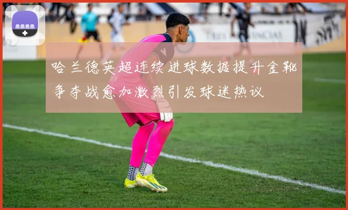 哈兰德英超连续进球数据提升金靴争夺战愈加激烈引发球迷热议