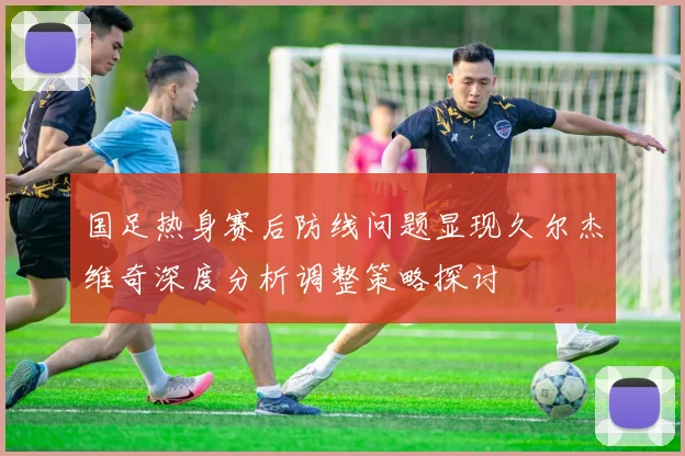 国足热身赛后防线问题显现久尔杰维奇深度分析调整策略探讨