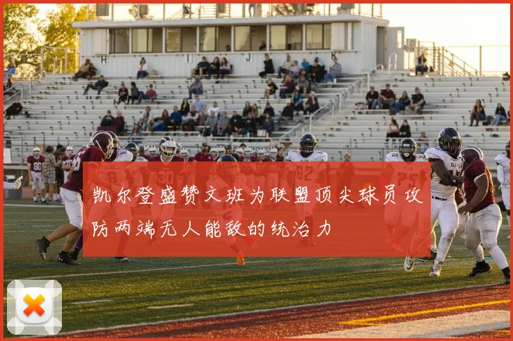 凯尔登盛赞文班为联盟顶尖球员攻防两端无人能敌的统治力