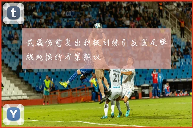 武磊伤愈复出积极训练引发国足锋线轮换新方案热议