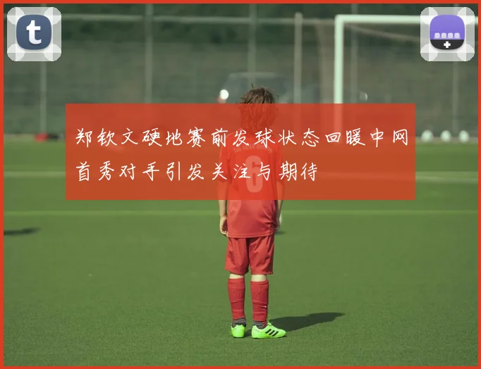 郑钦文硬地赛前发球状态回暖中网首秀对手引发关注与期待