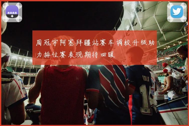 周冠宇阿塞拜疆站赛车调校升级助力排位赛表现期待回暖