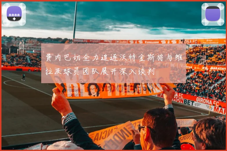 费内巴切全力追逐沃特金斯将与维拉及球员团队展开深入谈判