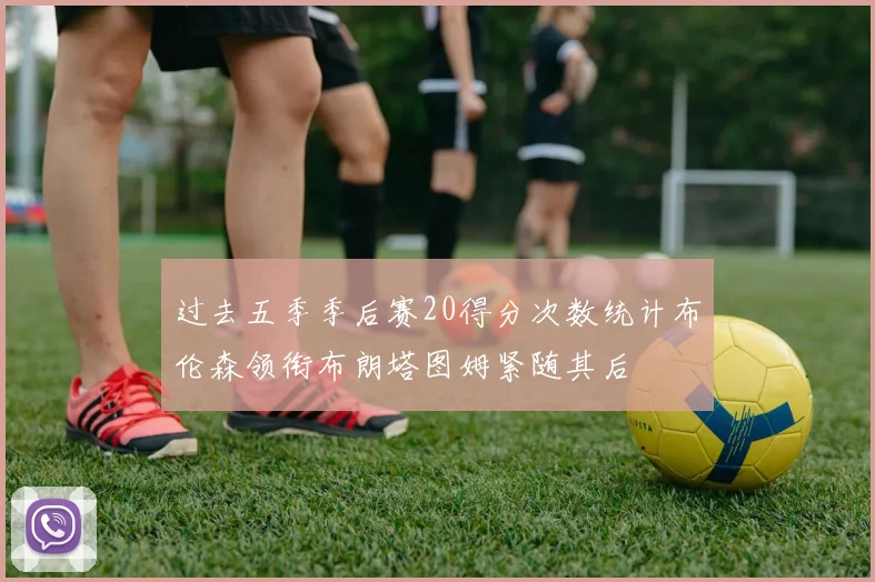 过去五季季后赛20得分次数统计布伦森领衔布朗塔图姆紧随其后