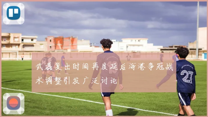 武磊复出时间再度延后海港争冠战术调整引发广泛讨论