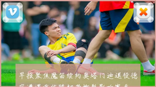 早报聚焦魔笛续约奥塔门迪退役德容遭遇重伤膝韧带撕裂影响赛季