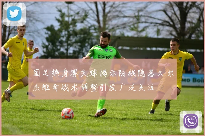 国足热身赛失球揭示防线隐患久尔杰维奇战术调整引发广泛关注