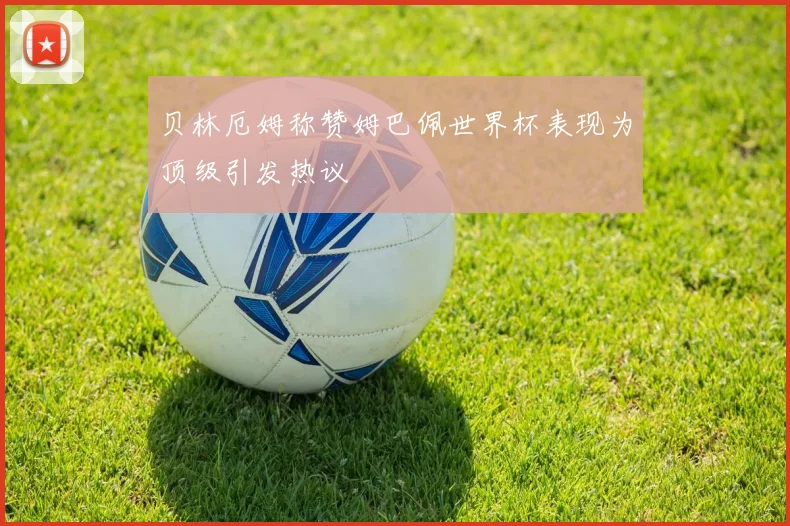 贝林厄姆称赞姆巴佩世界杯表现为顶级引发热议