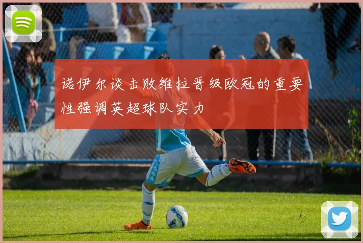诺伊尔谈击败维拉晋级欧冠的重要性强调英超球队实力