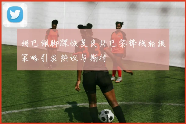 姆巴佩脚踝恢复良好巴黎锋线轮换策略引发热议与期待