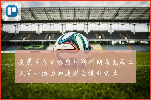 凌晨五点合练詹姆斯布朗马克西三人同心协力加速磨合提升实力