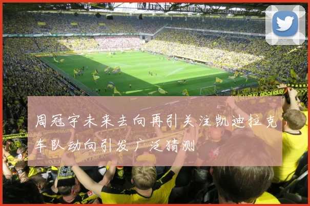 周冠宇未来去向再引关注凯迪拉克车队动向引发广泛猜测