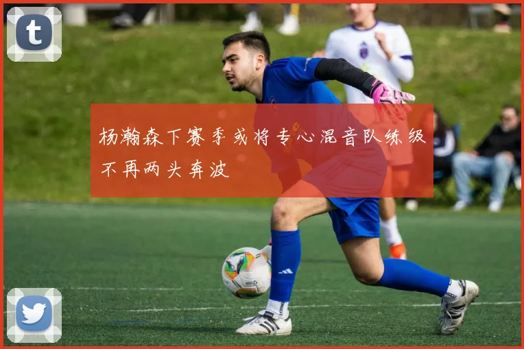 杨瀚森下赛季或将专心混音队练级不再两头奔波
